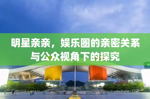 明星亲亲，娱乐圈的亲密关系与公众视角下的探究