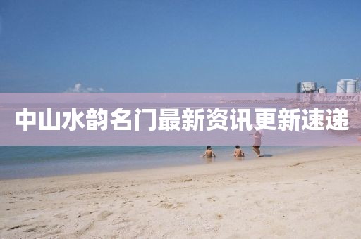 中山水韵名门最新资讯更新速递