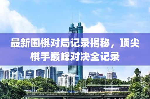 最新围棋对局记录揭秘，顶尖棋手巅峰对决全记录