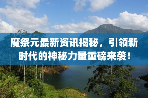 魔祭元最新资讯揭秘，引领新时代的神秘力量重磅来袭！