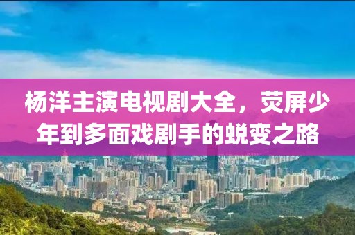 杨洋主演电视剧大全，荧屏少年到多面戏剧手的蜕变之路