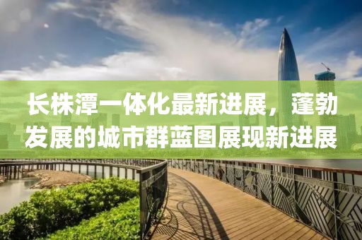 长株潭一体化最新进展，蓬勃发展的城市群蓝图展现新进展