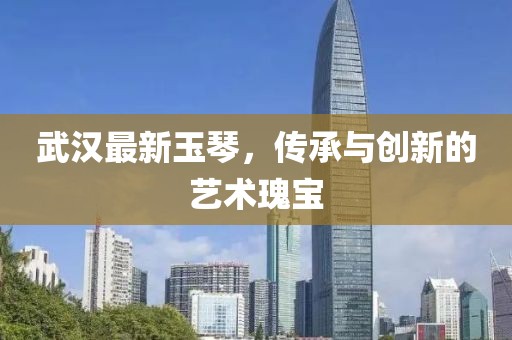 武汉最新玉琴，传承与创新的艺术瑰宝