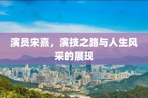 演员宋熹，演技之路与人生风采的展现