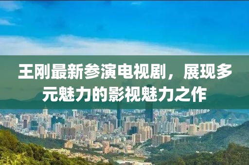 王刚最新参演电视剧，展现多元魅力的影视魅力之作