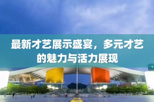 最新才艺展示盛宴，多元才艺的魅力与活力展现
