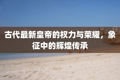 古代最新皇帝的权力与荣耀，象征中的辉煌传承