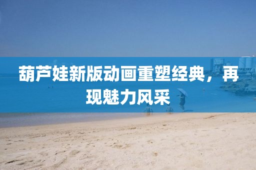 葫芦娃新版动画重塑经典，再现魅力风采