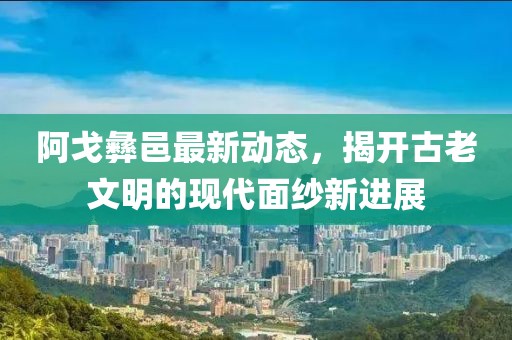 阿戈彝邑最新动态，揭开古老文明的现代面纱新进展