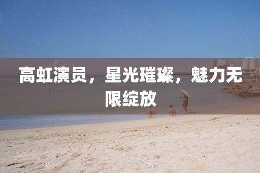 高虹演员，星光璀璨，魅力无限绽放