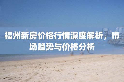 福州新房价格行情深度解析，市场趋势与价格分析