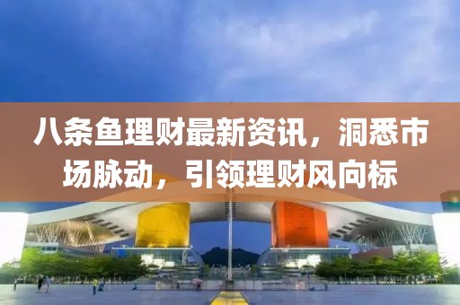 八条鱼理财最新资讯，洞悉市场脉动，引领理财风向标