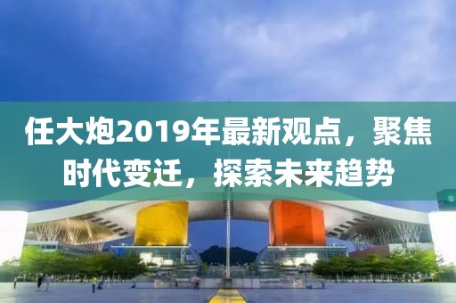 任大炮2019年最新观点，聚焦时代变迁，探索未来趋势