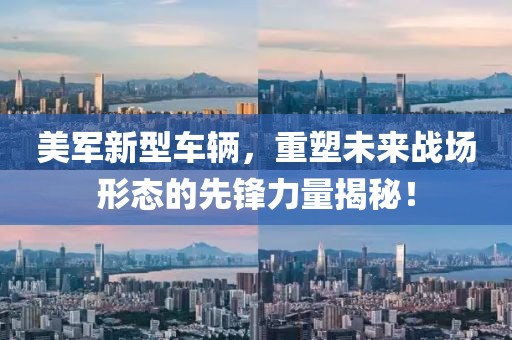 美军新型车辆，重塑未来战场形态的先锋力量揭秘！
