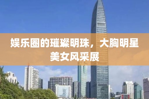 娱乐圈的璀璨明珠，大胸明星美女风采展