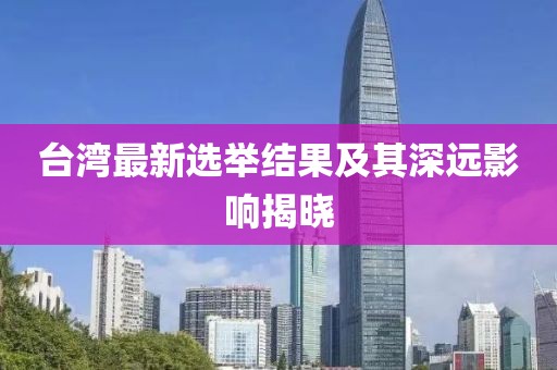 台湾最新选举结果及其深远影响揭晓