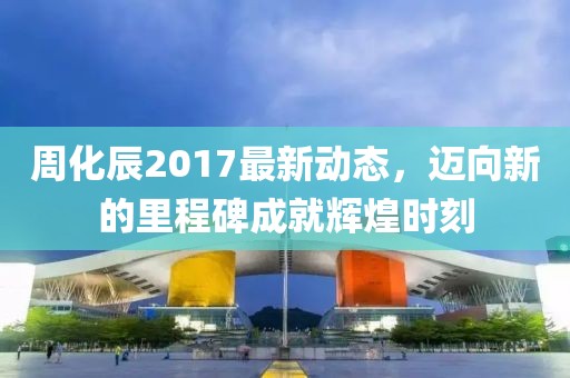 周化辰2017最新动态，迈向新的里程碑成就辉煌时刻