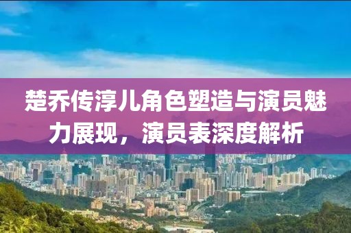 楚乔传淳儿角色塑造与演员魅力展现，演员表深度解析