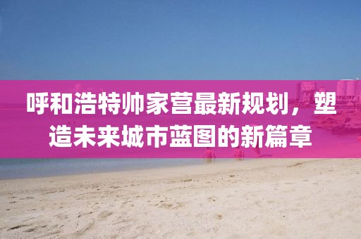 呼和浩特帅家营最新规划，塑造未来城市蓝图的新篇章