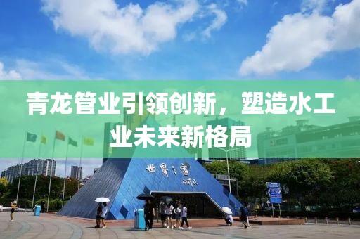青龙管业引领创新，塑造水工业未来新格局