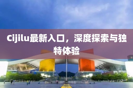 Cijilu最新入口，深度探索与独特体验