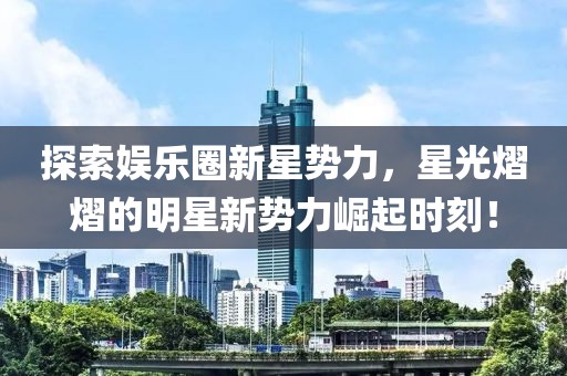 探索娱乐圈新星势力，星光熠熠的明星新势力崛起时刻！