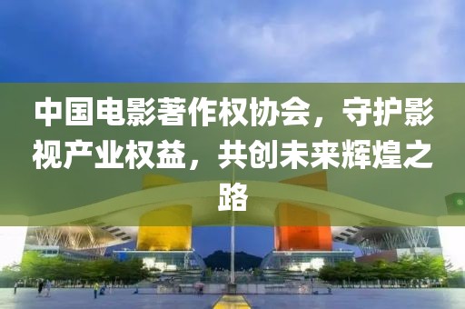 中国电影著作权协会，守护影视产业权益，共创未来辉煌之路