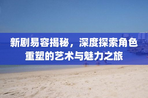新剧易容揭秘，深度探索角色重塑的艺术与魅力之旅