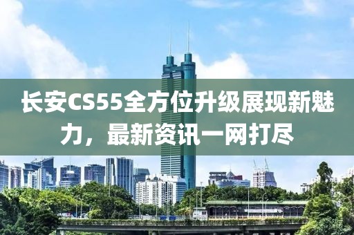 长安CS55全方位升级展现新魅力，最新资讯一网打尽