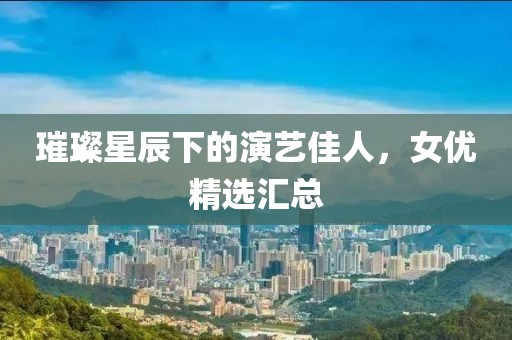 璀璨星辰下的演艺佳人，女优精选汇总