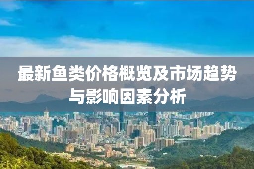 最新鱼类价格概览及市场趋势与影响因素分析