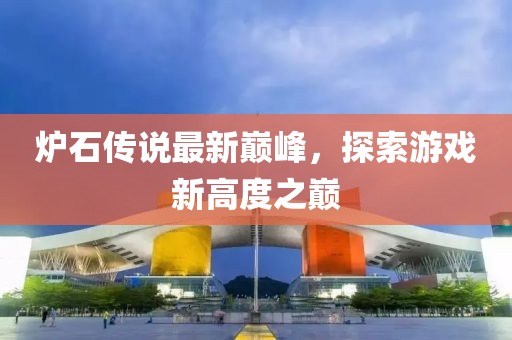 炉石传说最新巅峰，探索游戏新高度之巅