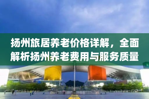 扬州旅居养老价格详解，全面解析扬州养老费用与服务质量