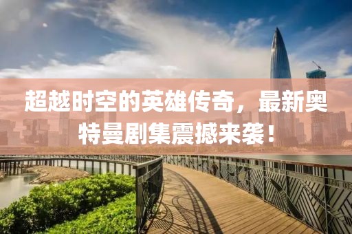 超越时空的英雄传奇，最新奥特曼剧集震撼来袭！