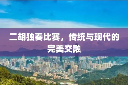 二胡独奏比赛，传统与现代的完美交融