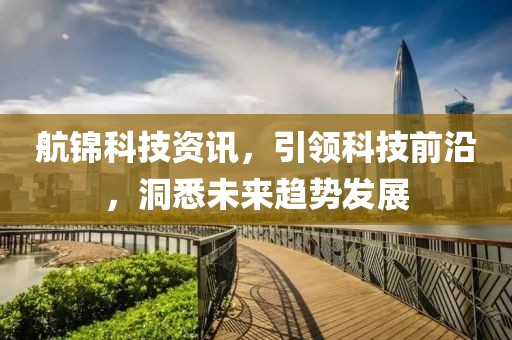 航锦科技资讯，引领科技前沿，洞悉未来趋势发展