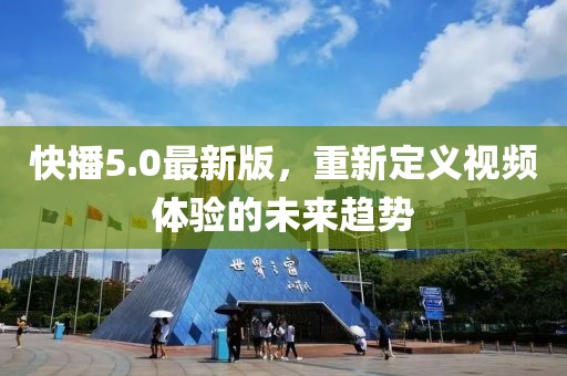快播5.0最新版，重新定义视频体验的未来趋势
