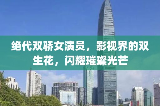 绝代双骄女演员，影视界的双生花，闪耀璀璨光芒