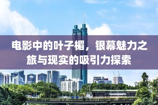 电影中的叶子楣，银幕魅力之旅与现实的吸引力探索