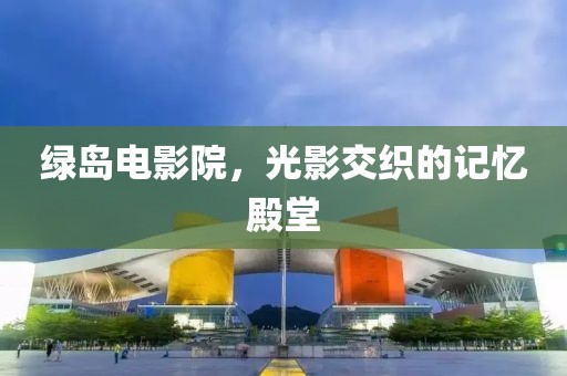 绿岛电影院，光影交织的记忆殿堂