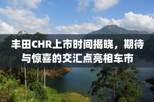 丰田CHR上市时间揭晓，期待与惊喜的交汇点亮相车市