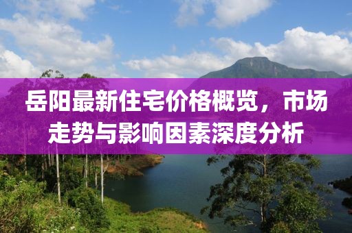 岳阳最新住宅价格概览，市场走势与影响因素深度分析