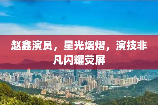 赵鑫演员，星光熠熠，演技非凡闪耀荧屏