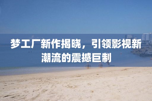 梦工厂新作揭晓，引领影视新潮流的震撼巨制