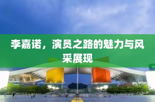 李嘉诺，演员之路的魅力与风采展现