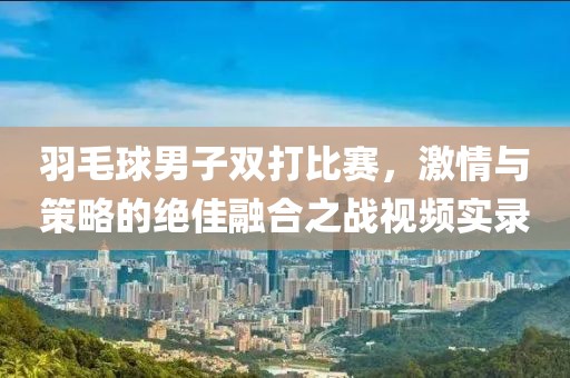 羽毛球男子双打比赛，激情与策略的绝佳融合之战视频实录