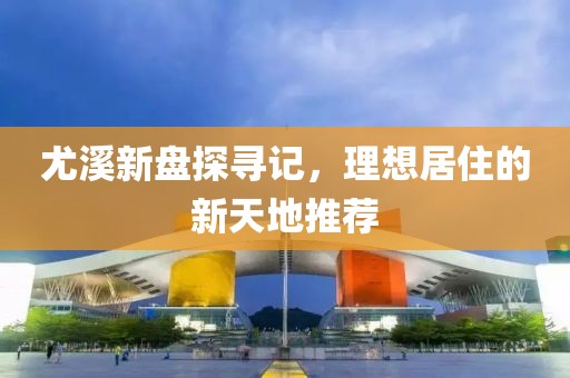 尤溪新盘探寻记，理想居住的新天地推荐