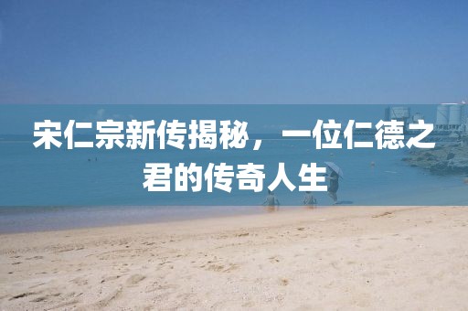 宋仁宗新传揭秘，一位仁德之君的传奇人生