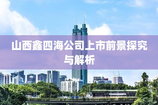 山西鑫四海公司上市前景探究与解析