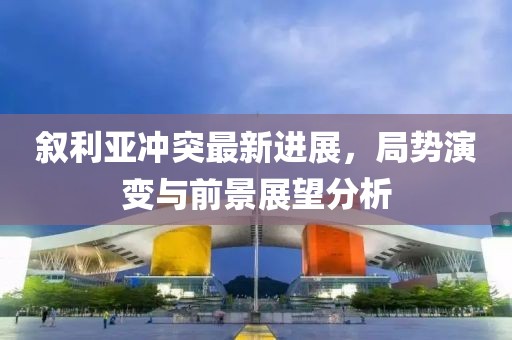 叙利亚冲突最新进展，局势演变与前景展望分析